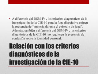 Relación con los criterios
diagnósticos de la
investigación de la CIE-10
• A diferencia del DSM-IV , los criterios diagnósticos de la
Investigación de la CIE-10 para la fuga disociativa exigen
la presencia de “amnesia durante el episodio de fuga”.
Además, también a diferencia del DSM-IV , los criterios
diagnósticos de la CIE-10 no requieren la presencia de
confusión sobre la identidad personal.
 
