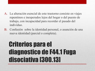 Criterios para el
diagnostico de F44.1 Fuga
disociativa [300.13]
A. La alteración esencial de este trastorno consiste en viajes
repentinos e inesperados lejos del hogar o del puesto de
trabajo, con incapacidad para recordar el pasado del
individuo.
B. Confusión sobre la identidad personal, o asunción de una
nueva identidad (parcial o completa).
 