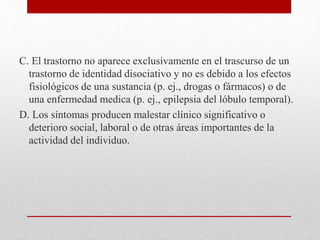 C. El trastorno no aparece exclusivamente en el trascurso de un
trastorno de identidad disociativo y no es debido a los efectos
fisiológicos de una sustancia (p. ej., drogas o fármacos) o de
una enfermedad medica (p. ej., epilepsia del lóbulo temporal).
D. Los síntomas producen malestar clínico significativo o
deterioro social, laboral o de otras áreas importantes de la
actividad del individuo.
 