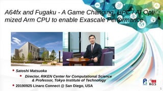 1
 Satoshi Matsuoka
 Director, RIKEN Center for Computational Science
& Professor, Tokyo Institute of Technology
 20190925 Linaro Connect @ San Diego, USA
A64fx and Fugaku - A Game Changing, HPC / AI Opti
mized Arm CPU to enable Exascale Performance
 