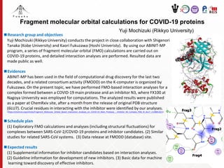 Fragment molecular orbital calculations for COVID-19 proteins
Yuji Mochizuki (Rikkyo University)
■Research group and objectives
Yuji Mochizuki (Rikkyo University) conducts the project in close collaboration with Shigenori
Tanaka (Kobe University) and Kaori Fukuzawa (Hoshi Univeristy). By using our ABINIT-MP
program, a series of fragment molecular orbital (FMO) calculations are carried out on
COVID-19 proteins, and detailed interaction analyses are performed. Resulted data are
made public as well.
■Evidences
ABINIT-MP has been used in the field of computational drug discovery for the last two
decades, and a related consortium activity (FMODD) on the K-computer is organized by
Fukuzawa. On the present topic, we have performed FMO-based interaction analyses for a
complex formed between a COVID-19 main protease and an inhibitor N3, where FX100 at
Nagoya University was employed for computations. The analyzed results were published
as a paper at ChemRxiv site, after a month from the release of original PDB structure
(6LU7). Crucial residues in interacting with the inhibitor were identified by our analyses.
<https://chemrxiv.org/articles/Fragment_Molecular_Orbital_Based_Interaction_Analyses_on_COVID-19_Main_Protease_-_Inhibitor_N3_Complex_PDB_ID_6LU7_/11988120/1>
■Schedule plan
(1) Exploratory FMO calculations and analyses (including structural fluctuations) for
complexes between SARS-CoV-2/COVID-19 proteins and inhibitor candidates. (2) Similar
studies for related SARS-CoV systems. (3) Data release at FMODD (database) site.
■Expected results
(1) Supplemental information for inhibitor candidates based on interaction analyses.
(2) Guideline information for development of new inhibitors. (3) Basic data for machine
learning toward discovery of effective inhibitors.
 