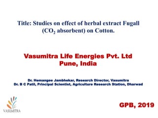 Title: Studies on effect of herbal extract Fugall
(CO2 absorbent) on Cotton.
Vasumitra Life Energies Pvt. Ltd
Pune, India
Dr. Hemangee Jambhekar, Research Director, Vasumitra
Dr. B C Patil, Principal Scientist, Agriculture Research Station, Dharwad
GPB, 2019
 
