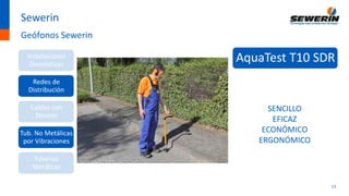 13
Sewerin
Geófonos Sewerin
Instalaciones
Domésticas
Redes de
Distribución
Cables con
Tensión
Tub. No Metálicas
por Vibraciones
Tuberías
Metálicas
AquaTest T10 SDR
SENCILLO
EFICAZ
ECONÓMICO
ERGONÓMICO
 
