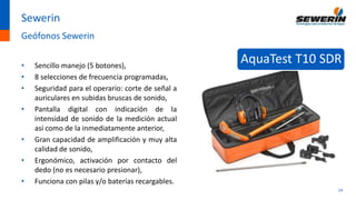 14
Sewerin
Geófonos Sewerin
• Sencillo manejo (5 botones),
• 8 selecciones de frecuencia programadas,
• Seguridad para el operario: corte de señal a
auriculares en subidas bruscas de sonido,
• Pantalla digital con indicación de la
intensidad de sonido de la medición actual
así como de la inmediatamente anterior,
• Gran capacidad de amplificación y muy alta
calidad de sonido,
• Ergonómico, activación por contacto del
dedo (no es necesario presionar),
• Funciona con pilas y/o baterías recargables.
AquaTest T10 SDR
 