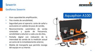 16
Sewerin
Geófonos Sewerin
• Gran capacidad de amplificación,
• Tres niveles de sensibilidad,
• Seguridad para el operario: corte de señal a
auriculares en subidas bruscas de sonido,
• Reconocimiento automático de sonda
conectada y ajuste de frecuencia,
sensibilidad y volumen a cada una de ellas,
• Pantalla digital con indicación de la
intensidad de sonido de la medición actual
así como de la inmediatamente anterior,
• Maleta de transporte que permite recarga
del equipo en su interior.
Aquaphon A100
 