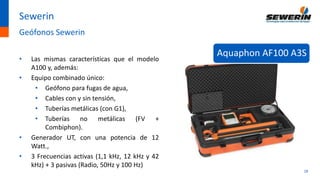18
Sewerin
Geófonos Sewerin
• Las mismas características que el modelo
A100 y, además:
• Equipo combinado único:
• Geófono para fugas de agua,
• Cables con y sin tensión,
• Tuberías metálicas (con G1),
• Tuberías no metálicas (FV +
Combiphon).
• Generador UT, con una potencia de 12
Watt.,
• 3 Frecuencias activas (1,1 kHz, 12 kHz y 42
kHz) + 3 pasivas (Radio, 50Hz y 100 Hz)
Aquaphon AF100 A3S
 