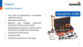 20
Sewerin
Geófonos Sewerin
• Gran nivel de amplificación e inmejorable
calidad de escucha,
• Totalmente inalámbrico,
• Memoria para múltiples mediciones
(incluso del archivo real de sonido),
• Seguridad para el operario: corte de señal a
auriculares en subidas bruscas de sonido,
• Pantalla color Touch Screen,
• Protección IP67,
• 10 horas de autonomía en 3 de carga.
Aquaphon A200
 