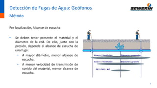 3
Detección de Fugas de Agua: Geófonos
Método
Pre localización, Alcance de escucha
• Se deben tener presente el material y el
diámetro de la red. De ello, junto con la
presión, depende el alcance de escucha de
una fuga:
• A mayor diámetro, menor alcance de
escucha.
• A menor velocidad de transmisión de
sonido del material, menor alcance de
escucha.
 