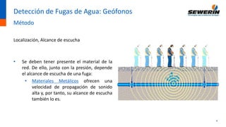4
Detección de Fugas de Agua: Geófonos
Método
Localización, Alcance de escucha
• Se deben tener presente el material de la
red. De ello, junto con la presión, depende
el alcance de escucha de una fuga:
• Materiales Metálicos ofrecen una
velocidad de propagación de sonido
alta y, por tanto, su alcance de escucha
también lo es.
 