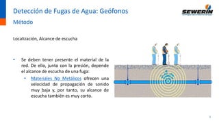 5
Detección de Fugas de Agua: Geófonos
Método
Localización, Alcance de escucha
• Se deben tener presente el material de la
red. De ello, junto con la presión, depende
el alcance de escucha de una fuga:
• Materiales No Metálicos ofrecen una
velocidad de propagación de sonido
muy baja y, por tanto, su alcance de
escucha también es muy corto.
 