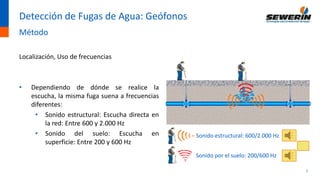 7
Detección de Fugas de Agua: Geófonos
Método
Localización, Uso de frecuencias
• Dependiendo de dónde se realice la
escucha, la misma fuga suena a frecuencias
diferentes:
• Sonido estructural: Escucha directa en
la red: Entre 600 y 2.000 Hz
• Sonido del suelo: Escucha en
superficie: Entre 200 y 600 Hz
Sonido estructural: 600/2.000 Hz
Sonido por el suelo: 200/600 Hz
 