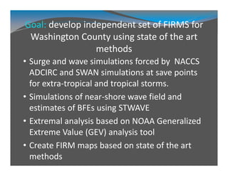 Goal: develop independent set of FIRMS for 
Washington County using state of the art 
methods
• Surge and wave simulations forced by  NACCS 
ADCIRC and SWAN simulations at save points 
for extra‐tropical and tropical storms.
• Simulations of near‐shore wave field and 
estimates of BFEs using STWAVE
• Extremal analysis based on NOAA Generalized 
Extreme Value (GEV) analysis tool
• Create FIRM maps based on state of the art 
methods
 
