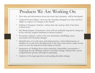 Products We Are Working On
• New data and information about the shore face dynamics will be developed
• Updated Erosion Maps—how has the shoreline changed over time and how
might we expect it to change in the future?
• Sediment Transport Analysis—where does the sand go after it has been
washed away?
• Salt Marsh Impact Assessment—how will our wetlands respond to rising sea
levels, will they migrate landward or drown in place?
• Economic Analysis—what is the cost (insurance, rebuilding, taxes)
associated with shoreline change?
• Identification of at risk areas and infrastructure—what infrastructure or
facilities are at risk from flooding both in the short-term from a major storm
event or over the long-term from rising sea levels?
• Integration of findings from other statewide vulnerability assessments—
integrating all state findings related to shoreline change will provide a more
comprehensive picture and improve planning.
• Analysis of the legal questions surrounding shoreline change
 