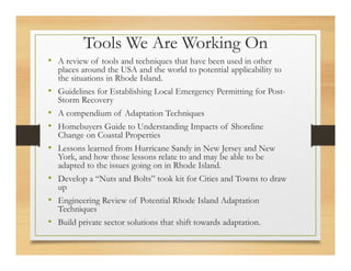 Tools We Are Working On
• A review of tools and techniques that have been used in other
places around the USA and the world to potential applicability to
the situations in Rhode Island.
• Guidelines for Establishing Local Emergency Permitting for Post-
Storm Recovery
• A compendium of Adaptation Techniques
• Homebuyers Guide to Understanding Impacts of Shoreline
Change on Coastal Properties
• Lessons learned from Hurricane Sandy in New Jersey and New
York, and how those lessons relate to and may be able to be
adapted to the issues going on in Rhode Island.
• Develop a “Nuts and Bolts” took kit for Cities and Towns to draw
up
• Engineering Review of Potential Rhode Island Adaptation
Techniques
• Build private sector solutions that shift towards adaptation.
 