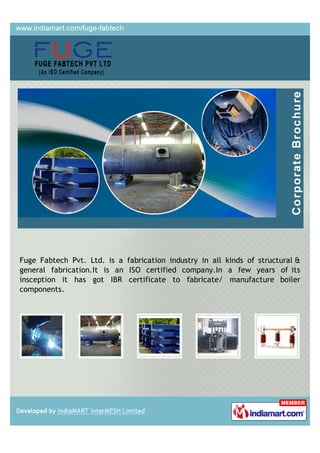 Fuge Fabtech Pvt. Ltd. is a fabrication industry in all kinds of structural &
general fabrication.It is an ISO certified company.In a few years of its
insception it has got IBR certificate to fabricate/ manufacture boiler
components.
 