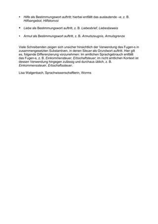 •

Hilfe als Bestimmungswort auftritt; hierbei entfällt das auslautende –e, z. B.
Hilfsangebot, Hilfskonvoi

• Liebe als Bestimmungswort auftritt, z. B. Liebesbrief, Liebesbeweis
•

Armut als Bestimmungswort auftritt, z. B. Armutszeugnis, Armutsgrenze

Viele Schreibenden zeigen sich unsicher hinsichtlich der Verwendung des Fugen-s in
zusammengesetzten Substantiven, in denen Steuer als Grundwort auftritt. Hier gilt
es, folgende Differenzierung vorzunehmen: Im amtlichen Sprachgebrauch entfällt
das Fugen-s, z. B. Einkommensteuer, Erbschaftsteuer; im nicht amtlichen Kontext ist
dessen Verwendung hingegen zulässig und durchaus üblich, z. B.
Einkommenssteuer, Erbschaftssteuer.
Lisa Walgenbach, Sprachwissenschaftlerin, Worms

 
