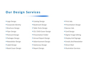  Logo Design
 Corporate Identity
 Brochure Design
 Flyer Design
 Postcard Design
 Packages Design
 Newsletter Design
 Label Design
 Book Cover Design
 Print Ads
 Presentation Design
 Banner Ads
 Card Design
 Digital Image Editing
 Display And Signage
 Emails And Newsletter
 Direct Mail
 Illustration Services
 Catalog Design
 Bookmark Design
 Table Tents Design
 CD / DVD Cover Design
 Presentation Folder
 Annual Report Design
 Advertisement Design
 Stationary Design
 Report Design
Our Design Services
 