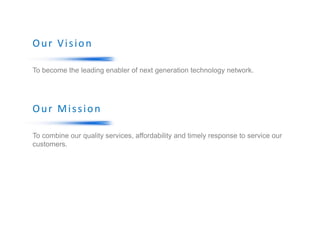 Our Vision
To become the leading enabler of next generation technology network.
Our Mission
To combine our quality services, affordability and timely response to service our
customers.
 