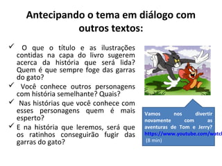 Antecipando o tema em diálogo com 
outros textos: 
 O que o título e as ilustrações 
contidas na capa do livro sugerem 
acerca da história que será lida? 
Quem é que sempre foge das garras 
do gato? 
 Você conhece outros personagens 
com história semelhante? Quais? 
 Nas histórias que você conhece com 
esses personagens quem é mais 
esperto? 
 E na história que leremos, será que 
os ratinhos conseguirão fugir das 
garras do gato? 
Vamos nos divertir 
novamente com as 
aventuras de Tom e Jerry? 
https://www.youtube.com/watch?(8 min) 
 