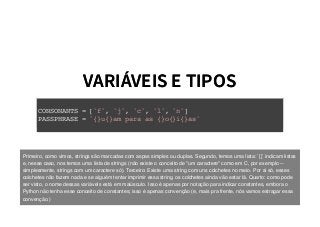 VARIÁVEIS E TIPOSVARIÁVEIS E TIPOS
CONSONANTS = ['f', 'j', 'c', 'l', 'n']
PASSPHRASE = '{}u{}am para as {}o{}i{}as'
Primeiro, como vimos, strings são marcadas com aspas simples ou duplas. Segundo, temos uma lista: `[]` indicam listas
e, nesse caso, nos temos uma lista de strings (não existe o conceito de "um caractere" como em C, por exemplo --
simplesmente, strings com um caractere só). Terceiro: Existe uma string com uns colchetes no meio. Por si só, esses
colchetes não fazem nada e se alguém tentar imprimir essa string, os colchetes ainda vão estar lá. Quarto: como pode
ser visto, o nome dessas variávels está em maiúsculo. Isso é apenas por notação para indicar constantes, embora o
Python não tenha esse conceito de constantes; isso é apenas convenção (e, mais pra frente, nós vamos estragar essa
convenção.)
 