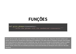 FUNÇÕESFUNÇÕES
def print_phrase(consonants):
"""Print the phrase with the randomized consonants."""
Nossa primeira função, sem nada de especial: Primeiro, elas começam com `def`. Segundo, elas tem nomes e, por
padrão, tem que ser em minúsculas e separadas por underscore; não existe nada na linguagem barrando criar funções
com nomes todos em maiúsculas ou com camelCase, mas, de novo, é a convenção da comunidade. Terceiro, funções
tem parâmetros, que seguem a mesma convenção de nomes que já vimos. Quarto, funcões são seguidas de dois
pontos. Quinto: Python não usa colchetes para blocos; blocos são deﬁnidos por identação (como pode ser visto pela
docstring).
 