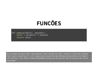 FUNCÕESFUNCÕES
def soma(primeiro, segundo):
total = primeiro + segundo
return total
Se uma função tem algum retorno, basta adicionar `return`; funções sem `return` retornam um valor vazio, chamado
`None` (que é o mesmo que `nil`, `null` e tantos outros nomes). Não existe diferença na hora de criar uma "função" e
uma "procedure", como existe no Pascal: Simplesmente funções que não retornam valor não retornam valor (e ﬁcam
como None).
 
