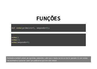 FUNÇÕESFUNÇÕES
def soma(primeiro=0, segundo=0):
soma()
soma(1)
soma(segundo=3)
Parâmetros também podem ser opcionais, passando o valor que o mesmo vai ter se não for passado. E, com nomes
nos parâmetros, é possível "pular" por parâmetros que tem valor default.
 