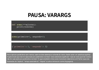 PAUSA: VARARGSPAUSA: VARARGS
def soma(**valores):
print(valores)
soma(primeiro=1, segundo=2)
{'primeiro': 1, 'segundo': 2}
Para capturar parâmetros com nomes, usam-se dois asteríscos na frente do nome. Assim como um asterísco signiﬁca
"capture tudo que não for capturado por parâmetros normais", dois asteríscos signiﬁcam "capture tudo que tiver nome e
não for capturado por parâmetros normais". E agora também vimos como funcionam dicionários em Python (que são
chamadas de "objetos", "arrays associativos", "mapas" e outros nomes em outras linguagens).
 
