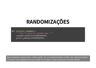 RANDOMIZAÇÕESRANDOMIZAÇÕES
def totally_random():
"""Run a totally random way."""
random.shuffle(CONSONANTS)
print_phrase(CONSONANTS)
Nada complicado: A gente chama o `random.shufﬂe`, que é um método do módulo `random` que a gente fez import lá
no começo. O único problema aqui é que `shufﬂe` faz *in-place*, ou seja, a lista vai ter o conteúdo alterado.
 