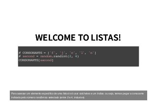 WELCOME TO LISTAS!WELCOME TO LISTAS!
# CONSONANTS = ['f', 'j', 'c', 'l', 'n']
# second = random.randint(2, 4)
CONSONANTS[second]
Para acessar um elemento especíﬁco de uma lista é só usar colchetes e um índice; ou seja, iremos pegar a consoante
indicada pelo número randômico seleciado (entre 2 e 4, inclusive).
 