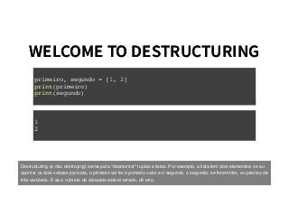 WELCOME TO DESTRUCTURINGWELCOME TO DESTRUCTURING
primeiro, segundo = [1, 2]
print(primeiro)
print(segundo)
1
2
Destructuring (e não destroying) serve para "desmontar" tuplas e listas. Por exemplo, a lista tem dois elementos; se eu
apontar os dois valores para ela, o primeiro vai ter o primeiro valor e o segundo, o segundo; se forem três, eu preciso de
três variáveis. E se o número de váriaveis estiver errado, dá erro.
 
