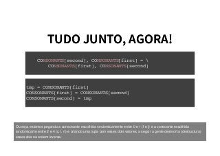 TUDO JUNTO, AGORA!TUDO JUNTO, AGORA!
CONSONANTS[second], CONSONANTS[first] = 
CONSONANTS[first], CONSONANTS[second]
tmp = CONSONANTS[first]
CONSONANTS[first] = CONSONANTS[second]
CONSONANTS[second] = tmp
Ou seja, estamos pegando a consonante escolhida randomicamente entre 0 e 1 (f e j) e a consoante escolhida
randomicante entre 2 e 4 (c, l, n) e criando uma tupla com esses dois valores; a seguir a gente desmonta (destructura)
esses dois na ordem inversa.
 
