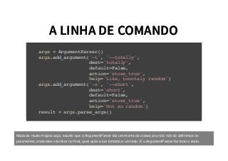 A LINHA DE COMANDOA LINHA DE COMANDO
args = ArgumentParser()
args.add_argument('-t', '--totally',
dest='totally',
default=False,
action='store_true',
help='Like, toootaly random')
args.add_argument('-s', '--short',
dest='short',
default=False,
action='store_true',
help='Not so random')
result = args.parse_args()
Nada de muito mágico aqui, exceto que o ArgumentParser faz um monte de coisas pra nós: nós só deﬁnimos os
parametros, onde eles vão ﬁcar no ﬁnal, qual ação a ser tomada e um help. E o ArgumentParser faz todo o resto.
 