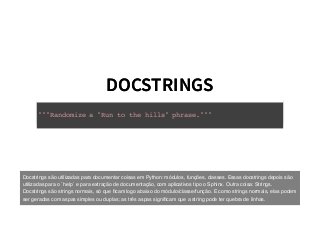 DOCSTRINGSDOCSTRINGS
"""Randomize a "Run to the hills" phrase."""
Docstrings são utilizadas para documentar coisas em Python: módulos, funções, classes. Essas docstrings depois são
utilizadas para o `help` e para extração de documentação, com aplicativos tipo o Sphinx. Outra coisa: Strings.
Docstrings são strings normais, só que ﬁcam logo abaixo do módulo/classe/função. E como strings normais, elas podem
ser geradas com aspas simples ou duplas; as três aspas signiﬁcam que a string pode ter quebra de linhas.
 