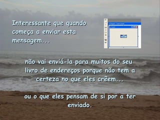 Interessante que quando começa a enviar esta mensagem...   não vai enviá-la para muitos do seu  livro de endereços porque não tem a certeza no que eles crêem... ou o que eles pensam de si por a ter enviado. 