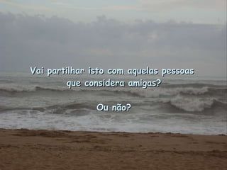Vai partilhar isto com aquelas pessoas  que considera amigas? Ou não? 