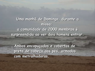 Ambos encapuçados e cobertos de preto de cabeça aos pés, armados com metralhadoras.   Uma manhã de Domingo, durante a missa;  a comunidade de 2000 membros é surpreendida ao ver dois homens entrar. 