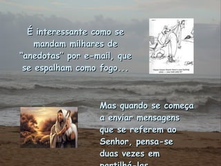 É interessante como se mandam milhares de “anedotas” por e-mail, que se espalham como fogo... Mas quando se começa a enviar mensagens que se referem ao Senhor, pensa-se duas vezes em partilhá-las. 