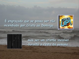 É engraçado que se possa ser tão  incendiado por Cristo ao Domingo... mas ser um cristão invisível  durante o resto da semana. 