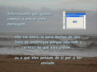 Interessante que quando começa a enviar esta mensagem...   não vai enviá-la para muitos do seu  livro de endereços porque não tem a certeza no que eles crêem... ou o que eles pensam de si por a ter enviado. 