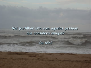 Vai partilhar isto com aquelas pessoas  que considera amigas? Ou não? 