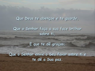 Que Deus te abençoe e te guarde, Que o Senhor faça a sua face brilhar sobre ti, E que te dê graças; Que o Senhor envie o Seu favor sobre ti e te dê a Sua paz. 