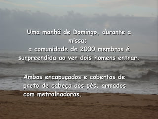 Ambos encapuçados e cobertos de preto de cabeça aos pés, armados com metralhadoras.   Uma manhã de Domingo, durante a missa;  a comunidade de 2000 membros é surpreendida ao ver dois homens entrar. 