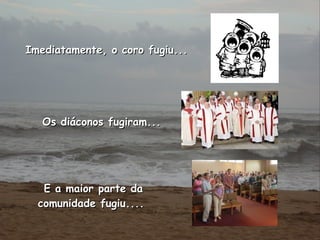 Imediatamente, o coro fugiu...   Os diáconos fugiram...  E a maior parte da comunidade fugiu....  