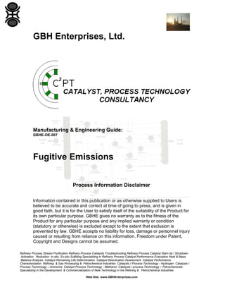 GBH Enterprises, Ltd.

Manufacturing & Engineering Guide:
GBHE-OE-007

Fugitive Emissions
Process Information Disclaimer
Information contained in this publication or as otherwise supplied to Users is
believed to be accurate and correct at time of going to press, and is given in
good faith, but it is for the User to satisfy itself of the suitability of the Product for
its own particular purpose. GBHE gives no warranty as to the fitness of the
Product for any particular purpose and any implied warranty or condition
(statutory or otherwise) is excluded except to the extent that exclusion is
prevented by law. GBHE accepts no liability for loss, damage or personnel injury
caused or resulting from reliance on this information. Freedom under Patent,
Copyright and Designs cannot be assumed.
Refinery Process Stream Purification Refinery Process Catalysts Troubleshooting Refinery Process Catalyst Start-Up / Shutdown
Activation Reduction In-situ Ex-situ Sulfiding Specializing in Refinery Process Catalyst Performance Evaluation Heat & Mass
Balance Analysis Catalyst Remaining Life Determination Catalyst Deactivation Assessment Catalyst Performance
Characterization Refining & Gas Processing & Petrochemical Industries Catalysts / Process Technology - Hydrogen Catalysts /
Process Technology – Ammonia Catalyst Process Technology - Methanol Catalysts / process Technology – Petrochemicals
Specializing in the Development & Commercialization of New Technology in the Refining & Petrochemical Industries
Web Site: www.GBHEnterprises.com

 
