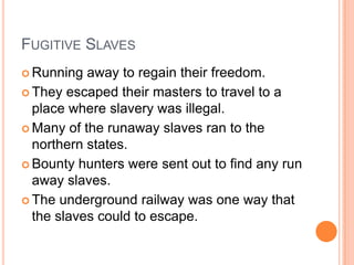FUGITIVE SLAVES
 Running  away to regain their freedom.
 They escaped their masters to travel to a
  place where slavery was illegal.
 Many of the runaway slaves ran to the
  northern states.
 Bounty hunters were sent out to find any run
  away slaves.
 The underground railway was one way that
  the slaves could to escape.
 