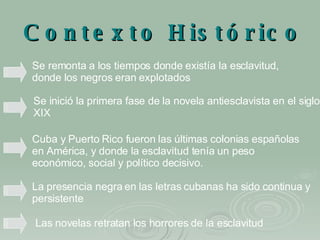 Contexto Histórico Se remonta a los tiempos donde existía la esclavitud, donde los negros eran explotados   Cuba y Puerto Rico fueron las últimas colonias españolas en América, y donde la esclavitud tenía un peso económico, social y político decisivo.   La presencia negra en las letras cubanas ha sido continua y persistente   Se inició la primera fase de la novela antiesclavista en el siglo XIX   Las novelas retratan los horrores de la esclavitud   