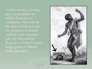 Vivían en una  caverna, pero al encontrar un cráneo humano, se asustaron y huyeron de ahí para aventurarse por los caminos,  en donde espiaba a los viajantes que por allí pasaban   llegando a asaltarlos para luego gastar el dinero embriagándose. 