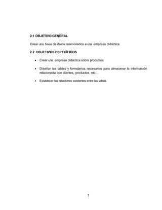 7
2.1 OBJETIVO GENERAL
Crear una base de datos relacionados a una empresa didáctica
2.2 OBJETIVOS ESPECÍFICOS
 Crear una empresa didáctica sobre productos
 Diseñar las tablas y formularios necesarios para almacenar la información
relacionada con clientes, productos, etc…
 Establecer las relaciones existentes entre las tablas
 