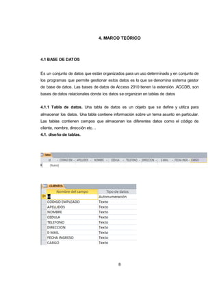 8
4. MARCO TEÓRICO
4.1 BASE DE DATOS
Es un conjunto de datos que están organizados para un uso determinado y en conjunto de
los programas que permite gestionar estos datos es lo que se denomina sistema gestor
de base de datos. Las bases de datos de Access 2010 tienen la extensión .ACCDB, son
bases de datos relacionales donde los datos se organizan en tablas de datos
4.1.1 Tabla de datos. Una tabla de datos es un objeto que se define y utiliza para
almacenar los datos. Una tabla contiene información sobre un tema asunto en particular.
Las tablas contienen campos que almacenan los diferentes datos como el código de
cliente, nombre, dirección etc…
4.1. diseño de tablas.
 